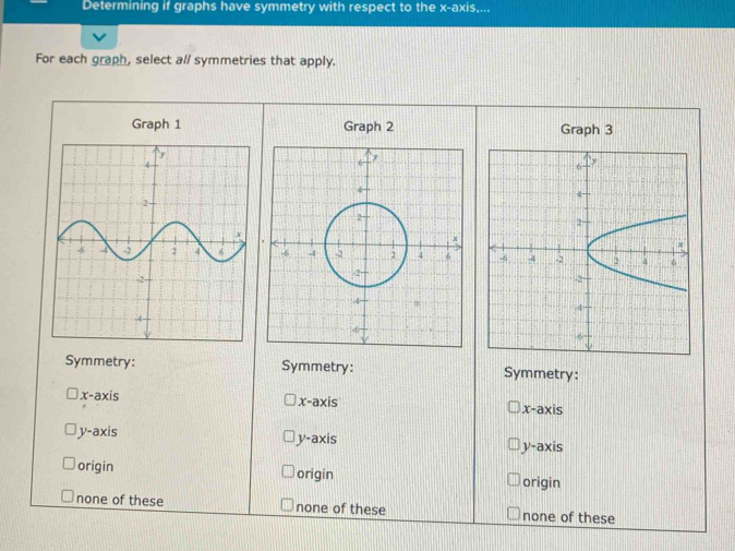 Determining if graphs have symmetry with respect to the x-axis....
For each graph, select al/ symmetries that apply.
Graph 1 Graph 2 Graph 3

Symmetry: Symmetry: Symmetry:
x-axi
x-axis x-axis
V=a* 1 y-axis y-axis
origin origin origin
none of these none of these none of these