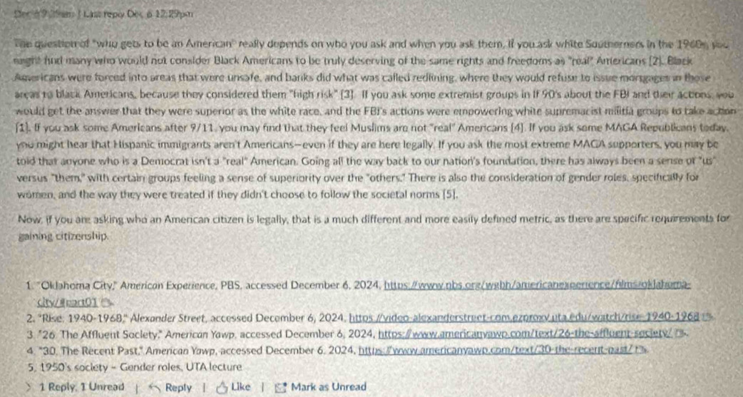 Dec 69 2e 1 Last repy Dex 6 12: 29pm
The question of "who gets to be an American" really depends on who you ask and when you ask them, if you ask white Southerners in the 1960s you
raight fnd many who would not consider Black Americans to be truly deserving of the same rights and freedoms as "real" Americans (2). Black
Agericans were forced into areas that were unsafe, and banks did what was called redlining, where they would refuse to issue morsgages in those
areas to black Americans, because they considered them "high risk" [3]. If you ask some extremist groups in If 90's about the FBI and their actons, you
would get the answer that they were superior as the white race, and the FBI's actions were empowering white supremacist militia groups to take action
[1). If you ask some Americans after 9/11, you may find that they feel Muslims are not "real" Americans [4]. If you ask some MAGA Republicans today.
you might hear that Hispanic immigrants aren't Americans—even if they are here legally. If you ask the most extreme MACA supporters, you may be
told that anyone who is a Democrat isn't a "real" American. Going all the way back to our nation's foundation, there has always been a sense of "us
versus "them," with certain groups feeling a sense of superiority over the "others." There is also the consideration of gender roles, specifically for
women, and the way they were treated if they didn't choose to follow the societal norms [5],
Now, if you are asking who an American citizen is legally, that is a much different and more easily defined metric, as there are specific requirements for
gaining citizenship.
1. "Oklahoma City," American Experience, PBS, accessed December 6, 2024, https://www.nbs.org/wgbh/americanexperence/hilms.okJahoma
city/@eart01 
2. "Rise: 1940-1968.'' Alexander Street, accessed December 6, 2024, httos //video-alexanderstreet-com.ezoroxv uta edu/watch/rise-1940-1968 t%
3. "26 The Affluent Soclety." American Yawp, accessed December 6, 2024, https:/www.americanvawp.com/text/26-the-affluent-seciety/ .
4. "30. The Recent Past," American Yowp, accessed December 6. 2024, hiths:/www-americanyawp.com/text/30 the-recent-past/t
5, 1950's society - Gender roles, UTA lecture
1 Reply, 1 Unread  Reply l   Like |  Mark as Unread