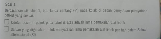 Soal 1 
Berdasarkan stimulus 1, beri tanda centang (✔) pada kotak di depan pernyataan-pernyataan 
berikut yang sesuai. 
Contoh besaran pokok pada tabel di atas adalah lama pemakaian alat listrik. 
Satuan yang digunakan untuk menyatakan lama pemakaian alat listrik per hari dalam Satuan 
Internasional (SI).