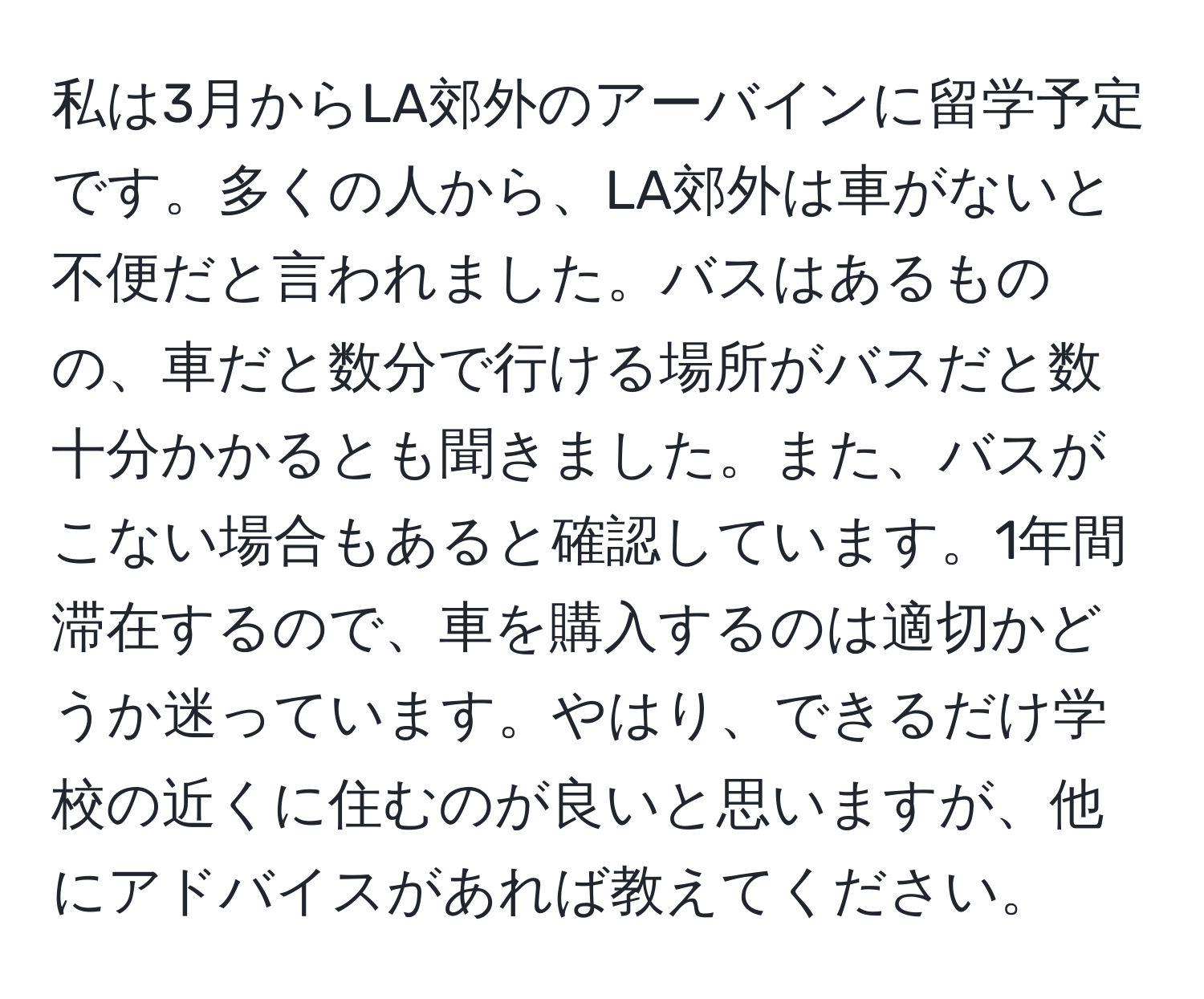 私は3月からLA郊外のアーバインに留学予定です。多くの人から、LA郊外は車がないと不便だと言われました。バスはあるものの、車だと数分で行ける場所がバスだと数十分かかるとも聞きました。また、バスがこない場合もあると確認しています。1年間滞在するので、車を購入するのは適切かどうか迷っています。やはり、できるだけ学校の近くに住むのが良いと思いますが、他にアドバイスがあれば教えてください。