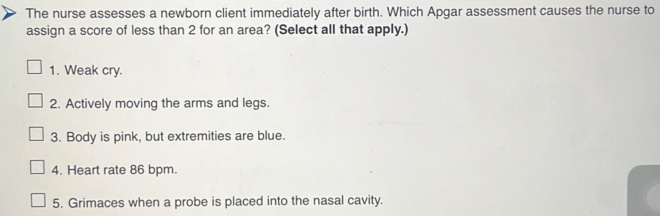 The nurse assesses a newborn client immediately after birth. Which Apgar assessment causes the nurse to
assign a score of less than 2 for an area? (Select all that apply.)
1. Weak cry.
2. Actively moving the arms and legs.
3. Body is pink, but extremities are blue.
4. Heart rate 86 bpm.
5. Grimaces when a probe is placed into the nasal cavity.