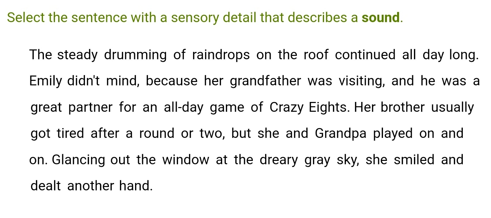 Select the sentence with a sensory detail that describes a sound. 
The steady drumming of raindrops on the roof continued all day long. 
Emily didn't mind, because her grandfather was visiting, and he was a 
great partner for an all-day game of Crazy Eights. Her brother usually 
got tired after a round or two, but she and Grandpa played on and 
on. Glancing out the window at the dreary gray sky, she smiled and 
dealt another hand.