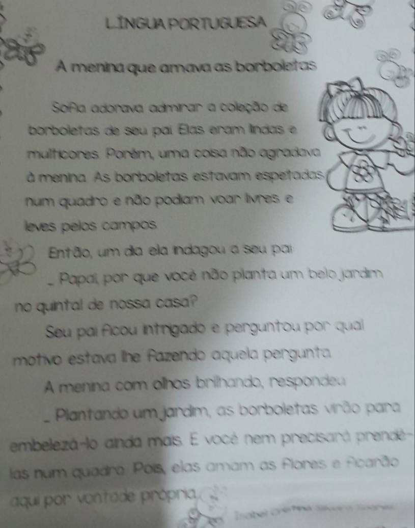 LÍNGUA PORTUGUESA 
as 
A menina que amava as borboletas 
Sofia adorava admirar a coleção de 
borboletas de seu paí Elas eram líndas e 
multicores. Porém, uma cosa não agradava 
à menina. As borboletas estavam espetadas 
num quadro e não podiam voar livres e 
leves pélos campos 
Então, um dia ela indagou a seu par 
Papal, por que vocé não planta um belo jardim 
no quintal de nossa casa? 
Seu pai ficou intrigado e perguntou por qual 
motivo estava lhe fazendo aquela pergunta 
A menina com olhos brilhando, respondeu 
Plantando um jardim, as borboletas virão para 
embelezá-lo ainda mais. E vocé nem precisará prendé- 
las num quadro. Poís, elas amam as flores e ficarão 
aqui por vontade própria 
sabel Cré fna Sáíera Ssare