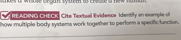 takes a whole organ system to create a new human. 
READING CHECK Cite Textual Evidence Identify an example of 
how multiple body systems work together to perform a specific function. 
_