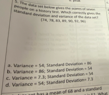 peak C.
5. The data set below gives the scores of seven 4
people on a history test. Which correctly gives the
standard deviation and variance of the data set?
 74,78,83,89,90,92,96
a. Variance =54; Standard Deviation =86
b. Variance =86; Standard Deviation =54
c. Variance =7.3; Standard Deviation =54
d. Variance =54; Standard Deviation =7.3
at has a mean of 68 and a standard
c1 What