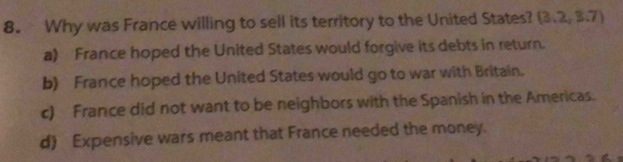 Why was France willing to sell its territory to the United States? (3.2,3.7)
a) France hoped the United States would forgive its debts in return.
b) France hoped the United States would go to war with Britain.
c) France did not want to be neighbors with the Spanish in the Americas.
d) Expensive wars meant that France needed the money.