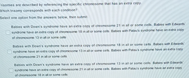 Trisomies are described by referencing the specific chromosome that has an extra copy.
Which trisomy corresponds with each condition?
Select one option from the answers below, then submit.
Babies with Down's syndrome have an extra copy of chromosome 21 in all or some cells. Babies with Edwards'
syndrome have an extra copy of chromosome 18 in all or some cells. Babies with Patau's syndrome have an extra copy
of chromosome 13 in all or some cells
Babies with Down's syndrome have an extra copy of chromosome 18 in all or some cells. Babies with Edwards'
syndrome have an extra copy of chromosome 13 in all or some cells. Babies with Patau's syndrome have an extra copy
of chromosome 21 in all or some cells
Babies with Down's syndrome have an extra copy of chromosome 13 in all or some cells. Babies with Edwards'
syndrome have an extra copy of chromosome 21 in all or some cells. Babies with Patau's syndrome have an extra copy
of chromosome 18 in all or some cells