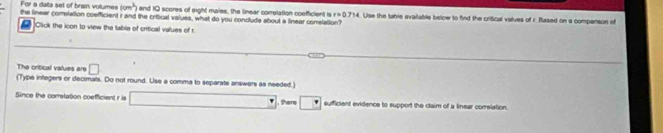 For a data set of brain volumes (cm^3) and 10 scores of eight maies, the linear correlation coefficient is r=0.714 Use the tabie available below to find the critical values of r. Based on a companson of 
the linear correlation coefficient r and the critical values, what do you conclude about a linear correlation? 
Click the icon to view the table of critical values of r
The critical values are □
(Type integers or decimals. Do not round. Use a comma to separate answers as needed.) 
Since the correlation coefficient r is □ , there □ sufficient evidence to support the claim of a linear correlation.