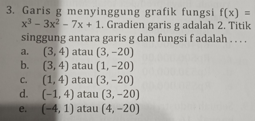 Garis g menyinggung grafik fungsi f(x)=
x^3-3x^2-7x+1. Gradien garis g adalah 2. Titik
singgung antara garis g dan fungsi f adalah . . . .
a. (3,4) atau (3,-20)
b. (3,4) atau (1,-20)
C. (1,4) atau (3,-20)
d. (-1,4) atau (3,-20)
e. (-4,1) atau (4,-20)