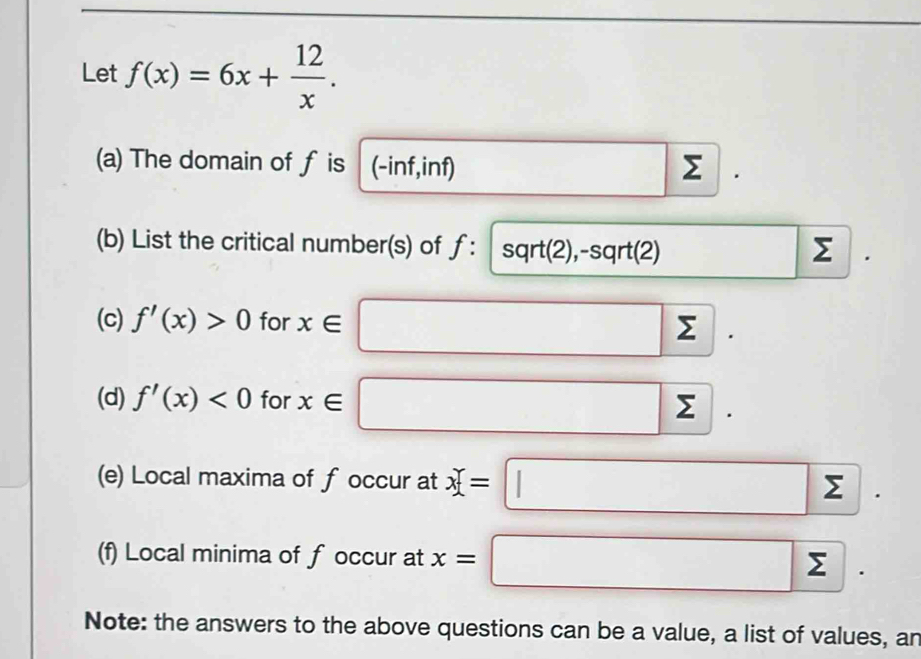 Let f(x)=6x+ 12/x . 
(a) The domain of f is (-inf,inf) Σ
(b) List the critical number(s) of ƒ: sqrt(2),-sqrt(2) □  □ | 
(c) f'(x)>0 for x∈^ ()^- (),□ )
y
(d) f'(x)<0</tex> for x∈ sumlimits
(e) Local maxima of f occur at x=□ sumlimits
(f) Local minima of f occur at x=□
Note: the answers to the above questions can be a value, a list of values, an