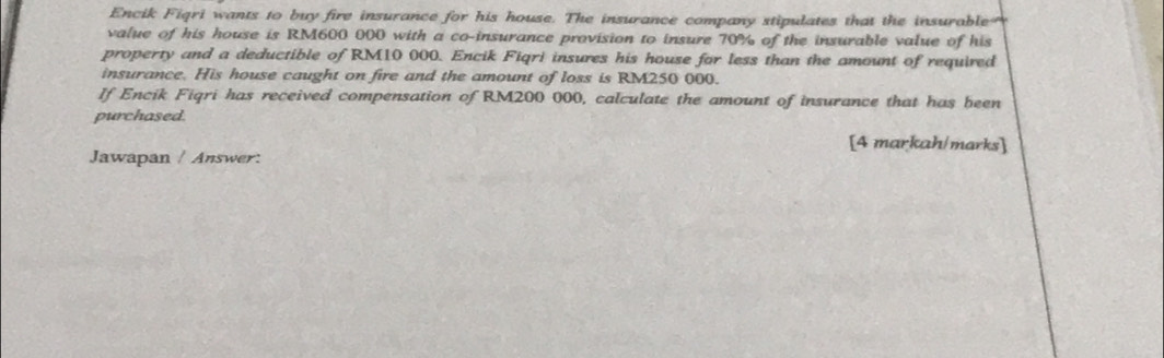 Encik Figri wants to buy fire insurance for his house. The insurance company stipulates that the insurable 
value of his house is RM600 000 with a co-insurance provision to insure 70% of the insurable value of his 
property and a deductible of RM10 000. Encik Fiqri insures his house for less than the amount of required 
insurance. His house caught on fire and the amount of loss is RM250 000. 
If Encik Figri has received compensation of RM200 000, calculate the amount of insurance that has been 
purchased. 
[4 markah/marks] 
Jawapan / Answer: