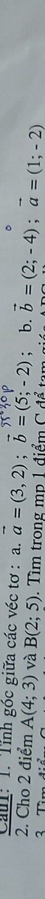 Caul: 1. Tính góc giữa các véc tơ : a. vector a=(3,2); vector b=(5;-2) : b. vector b=(2;-4); vector a=(1;-2)
2. Cho 2 điểm A(4;3) và B(2;5). Tìm trong mp 1 điểm C để tam 
3 Tìm