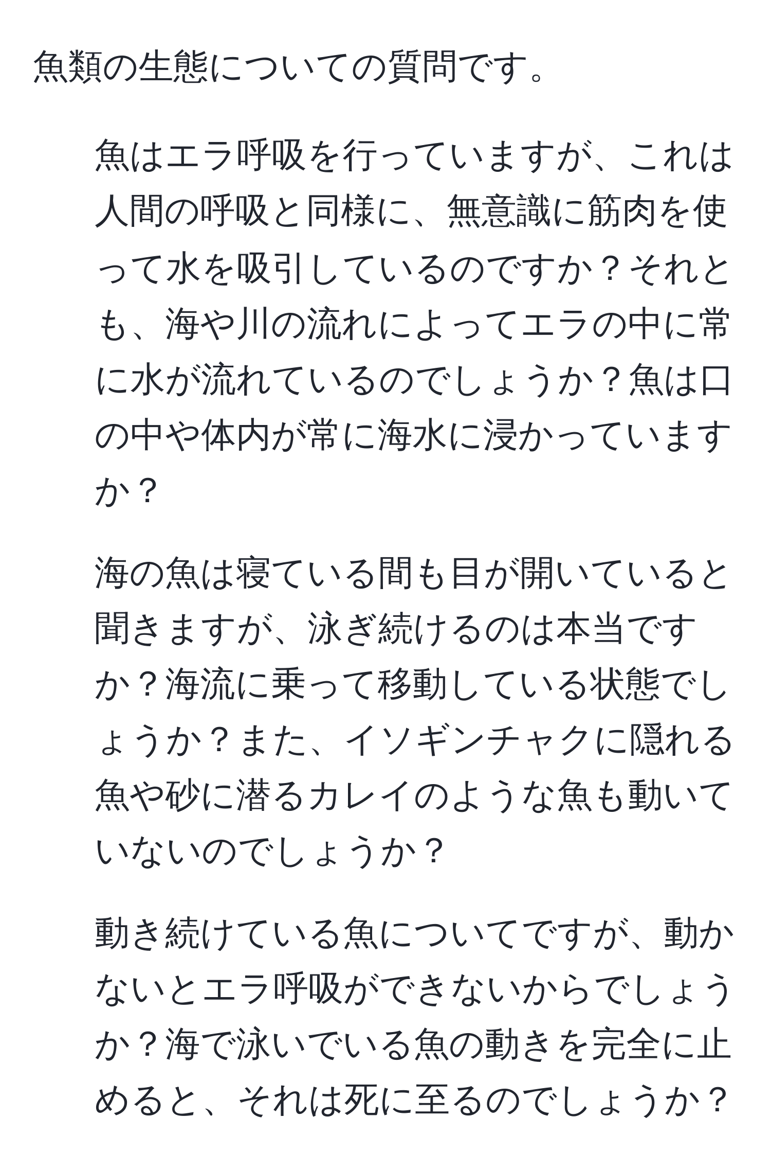 魚類の生態についての質問です。  
1. 魚はエラ呼吸を行っていますが、これは人間の呼吸と同様に、無意識に筋肉を使って水を吸引しているのですか？それとも、海や川の流れによってエラの中に常に水が流れているのでしょうか？魚は口の中や体内が常に海水に浸かっていますか？  
2. 海の魚は寝ている間も目が開いていると聞きますが、泳ぎ続けるのは本当ですか？海流に乗って移動している状態でしょうか？また、イソギンチャクに隠れる魚や砂に潜るカレイのような魚も動いていないのでしょうか？  
3. 動き続けている魚についてですが、動かないとエラ呼吸ができないからでしょうか？海で泳いでいる魚の動きを完全に止めると、それは死に至るのでしょうか？