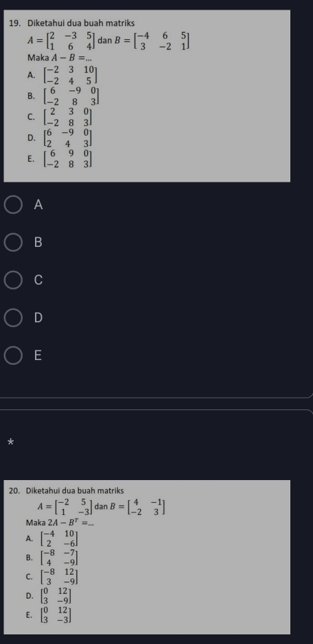 Diketahui dua buah matriks
A=beginbmatrix 2&-3&5 1&6&4endbmatrix dan B=beginbmatrix -4&6&5 3&-2&1endbmatrix
Maka A-B=...
A. beginbmatrix -2&3&10 -2&4&5endbmatrix
B. beginbmatrix 6&-9&0 -2&8&3endbmatrix
C. beginbmatrix 2&3&0 -2&8&3endbmatrix
D. beginbmatrix 6&-9&0 2&4&3endbmatrix
E. beginbmatrix 6&9&0 -2&8&3endbmatrix
A
B
C
D
E
*
20. Diketahui dua buah matriks
A=beginbmatrix -2&5 1&-3endbmatrix dan B=beginbmatrix 4&-1 -2&3endbmatrix
Maka 2A-B^T=...
A. beginbmatrix -4&10 2&-6endbmatrix
B. beginbmatrix -8&-7 4&-9endbmatrix
C. beginbmatrix -8&12 3&-9endbmatrix
D. beginbmatrix 0&12 3&-9endbmatrix
E. beginbmatrix 0&12 3&-3endbmatrix