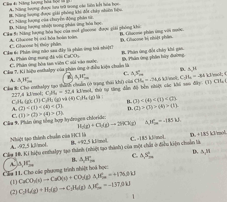 Năng lượng hóa học là gi.
A. Năng lượng được lưu trữ trong các liên kết hóa học.
B. Năng lượng được giải phóng khi đốt cháy nhiên liệu.
C. Năng lượng của chuyển động phân tử.
D. Năng lượng nhiệt trong phản ứng hóa học.
Câu 5: Năng lượng hóa học của mol glucose được giải phóng khi:
A. Glucose bị oxi hóa hoàn toàn. B. Glucose phản ứng với nước.
C. Glucose bị thủy phân. D. Glucose bị nhiệt phân.
Câu 6: Phản ứng nào sau đây là phản ứng toả nhiệt?
A. Phản ứng nung đá vôi CaCO_3. B. Phản ứng đốt cháy khí gas.
C. Phản ứng hòa tan viên C sủi vào nước. D. Phản ứng phân hủy đường.
Câu 7. Kí hiệu enthalpy của phản ứng ở điều kiện chuẩn là
B. △ _fH_(298)°
C. △ _rS_(298)^0
D. △ _fH
A. △ _rH_(298)^o CH_4
Câu 8: Cho enthalpy tạo thành chuẩn (ở trạng thái khí) của CH_4=-74,6kJ J/mol; C_2H_6=-84 kJ/mol; C
227,4 kJ/mol; C_2H_4=52,4 kJ/mol 1, thứ tự tăng dần độ bền nhiệt các khí sau đây: (1)
C_2H_6(g); (3) C_2H_2(g) v a(4) C_2H_4 (g) là :
B. (3)
A. (2) (2)>(3)>(4)>(1).
D.
C. (1)>(2)>(4)>(3).
Câu 9. Phản ứng tổng hợp hydrogen chloride:
H_2(g)+Cl_2(g)to 2HCl(g) △ _rH_(298)^0=-185kJ.
Nhiệt tạo thành chuẩn của HCl là
A. -92,5 kJ/mol. B. +92,5 kJ/mol. C. -185 kJ/mol. D. +185 kJ/mol.
Câu 10. Kí hiệu enthalpy tạo thành (nhiệt tạo thành) của một chất ở điều kiện chuẩn là
D. △ _fH
A. △ _rH_(298)°
B. △ _fH_(298)°
C. △ _rS_(298)^0
Câu 11. Cho các phương trình nhiệt hoá học:
(1) CaCO_3(s)to CaO(s)+CO_2(g)△ _rH_(298)^0=+176,0kJ
(2) C_2H_4(g)+H_2(g)to C_2H_6(g)△ _rH_(298)^0=-137,0kJ
1