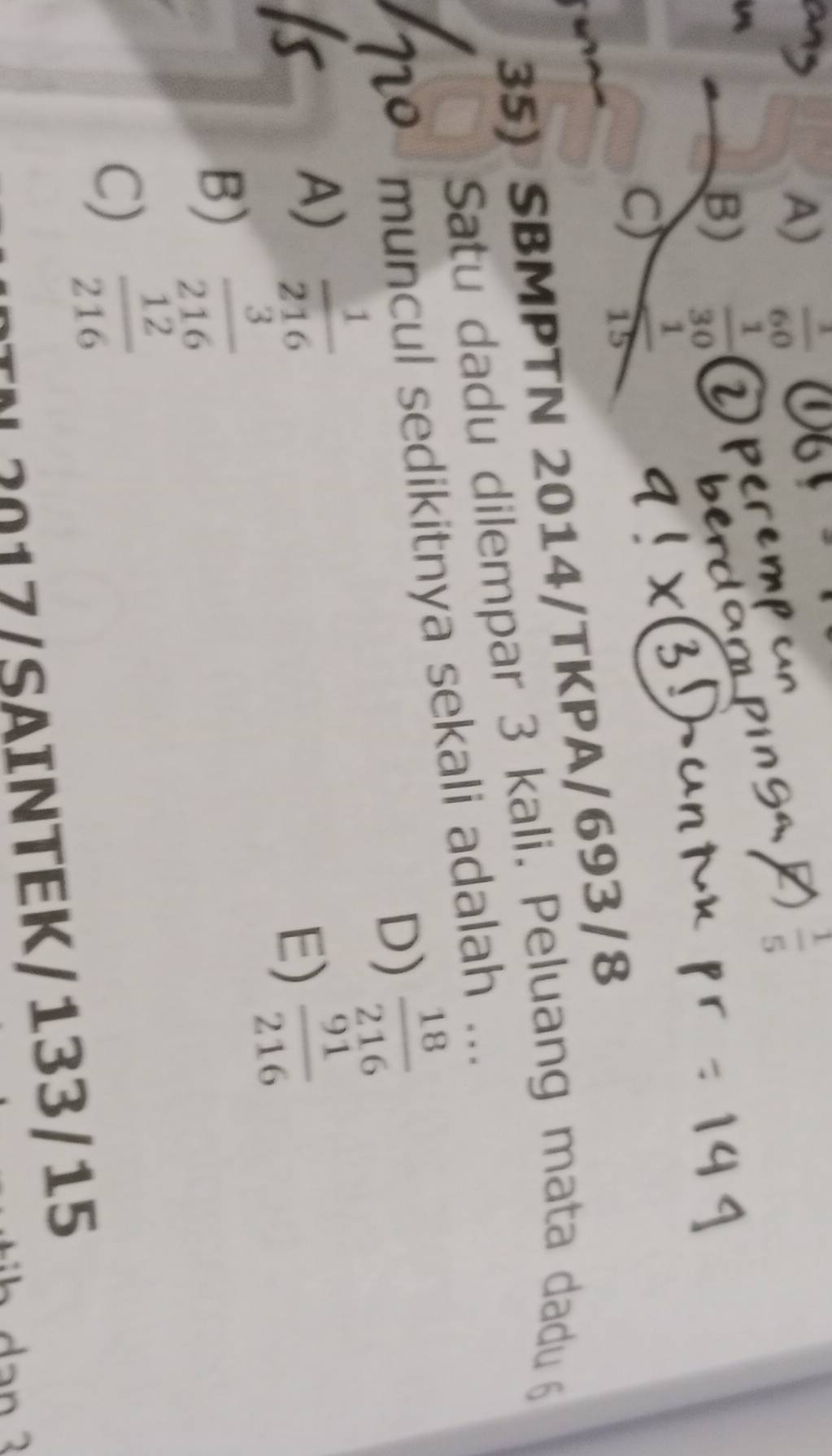 A)  1/60   1/5 

B)
C) beginarrayr  1/30   1/15  hline endarray
35) SBMPTN 2014/TKPA/693/8
Satu dadu dilempar 3 kali. Peluang mata dadu 6
muncul sedikitnya sekali adalah ...
D)  18/216 
A)  1/216 
E)  91/216 
B)  3/216 
C)  12/216 
/ SAINTEK/133/15