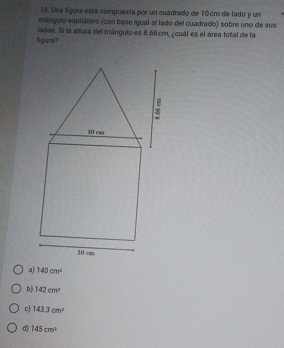 Una figura está compuesta por un cuadrado de 10 cm de lado y un
triángulo equilátero (con base igual al lado del cuadrado) sobre uno de sus
lados. Si la altura del triángulo es 8.66 cm, ¿cuál es el área total de la
figura?
a) 140cm^2
b) 142cm^2
c) 143.3cm^2
d) 145cm^2