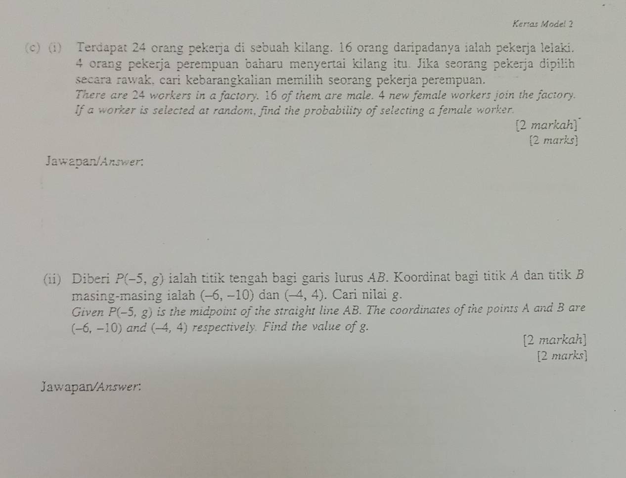 Kertas Model 2 
(c) (i) Terdapat 24 orang pekerja di sebuah kilang. 16 orang daripadanya ialah pekerja lelaki.
4 orang pekerja perempuan baharu menyertai kilang itu. Jika seorang pekerja dipilih 
secara rawak, cari kebarangkalian memilih seorang pekerja perempuan. 
There are 24 workers in a factory. 16 of them are male. 4 new female workers join the factory. 
If a worker is selected at random, find the probability of selecting a female worker. 
[2 markah] 
[2 marks] 
Jawapan/Answer: 
(ii) Diberi P(-5,g) ialah titik tengah bagi garis lurus AB. Koordinat bagi titik A dan titik B
masing-masing ialah (-6,-10) dan (-4,4). Cari nilai g. 
Given P(-5,g) is the midpoint of the straight line AB. The coordinates of the points A and B are
(-6,-10) and (-4,4) respectively. Find the value of g. 
[2 markah] 
[2 marks] 
Jawapan/Answer: