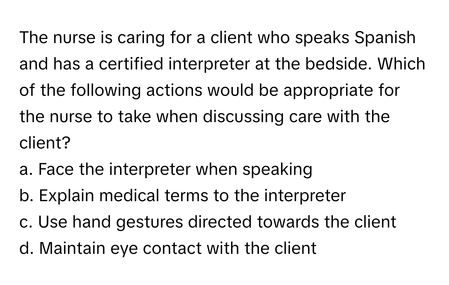 The nurse is caring for a client who speaks Spanish and has a certified interpreter at the bedside. Which of the following actions would be appropriate for the nurse to take when discussing care with the client?

a. Face the interpreter when speaking
b. Explain medical terms to the interpreter
c. Use hand gestures directed towards the client
d. Maintain eye contact with the client