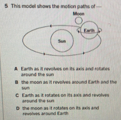 This model shows the motion paths of —
A Earth as it revolves on its axis and rotates
around the sun
B the moon as it revolves around Earth and the
sun
C Earth as it rotates on its axis and revolves
around the sun
D the moon as it rotates on its axis and
revolves around Earth