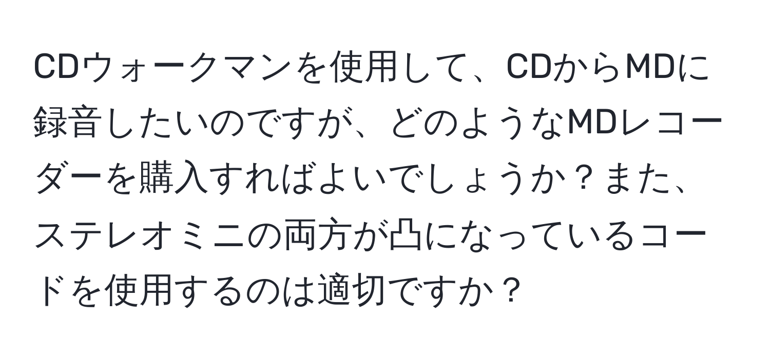 CDウォークマンを使用して、CDからMDに録音したいのですが、どのようなMDレコーダーを購入すればよいでしょうか？また、ステレオミニの両方が凸になっているコードを使用するのは適切ですか？