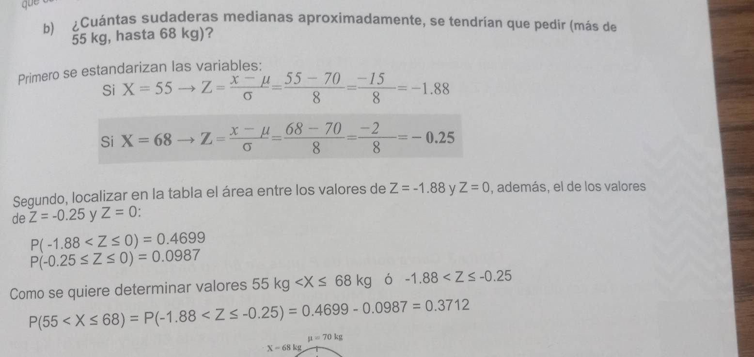 que 
b) ¿Cuántas sudaderas medianas aproximadamente, se tendrían que pedir (más de
55 kg, hasta 68 kg)? 
Primero se estandarizan las variables: 
Si X=55to Z= (x-mu )/sigma  = (55-70)/8 = (-15)/8 =-1.88
Si X=68to Z= (X-mu )/sigma  = (68-70)/8 = (-2)/8 =-0.25
Segundo, localizar en la tabla el área entre los valores de Z=-1.88 y Z=0 , además, el de los valores 
de Z=-0.25 y Z=0
P(-1.88
P(-0.25≤ Z≤ 0)=0.0987
Como se quiere determinar valores 55kg ó -1.88
P(55
mu =70kg
X=68kg