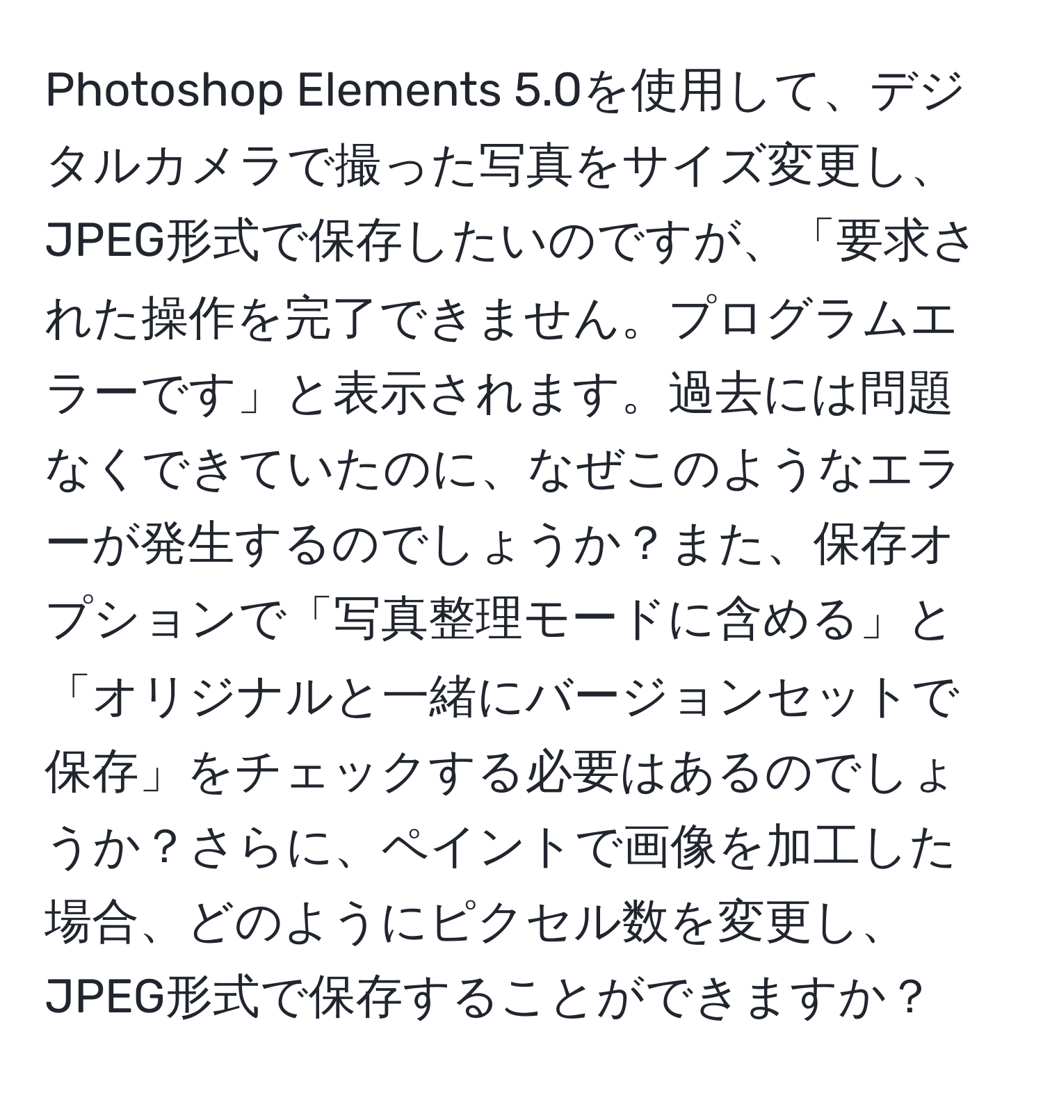 Photoshop Elements 5.0を使用して、デジタルカメラで撮った写真をサイズ変更し、JPEG形式で保存したいのですが、「要求された操作を完了できません。プログラムエラーです」と表示されます。過去には問題なくできていたのに、なぜこのようなエラーが発生するのでしょうか？また、保存オプションで「写真整理モードに含める」と「オリジナルと一緒にバージョンセットで保存」をチェックする必要はあるのでしょうか？さらに、ペイントで画像を加工した場合、どのようにピクセル数を変更し、JPEG形式で保存することができますか？