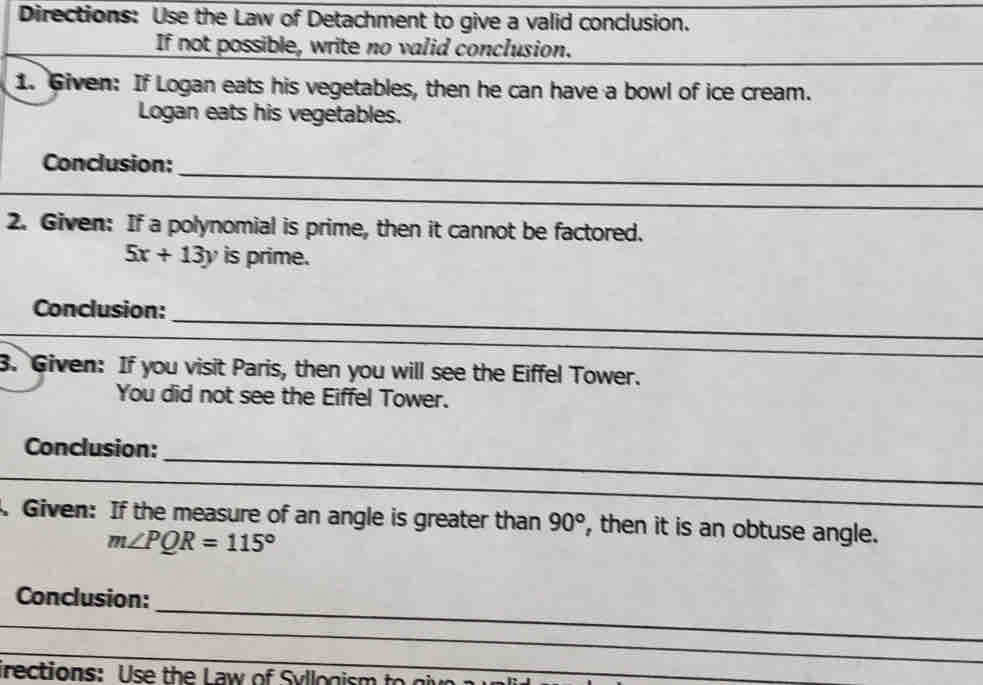 Directions: Use the Law of Detachment to give a valid conclusion. 
If not possible, write no valid conclusion. 
1. Given: If Logan eats his vegetables, then he can have a bowl of ice cream. 
Logan eats his vegetables. 
_ 
Conclusion: 
_ 
2. Given: If a polynomial is prime, then it cannot be factored.
5x+13y is prime. 
_ 
Conclusion: 
_ 
3. Given: If you visit Paris, then you will see the Eiffel Tower. 
You did not see the Eiffel Tower. 
_ 
Conclusion: 
_ 
. Given: If the measure of an angle is greater than 90° , then it is an obtuse angle.
m∠ PQR=115°
_ 
Conclusion: 
_ 
_ 
irections: Use the Law of Syllogism to giv 
_