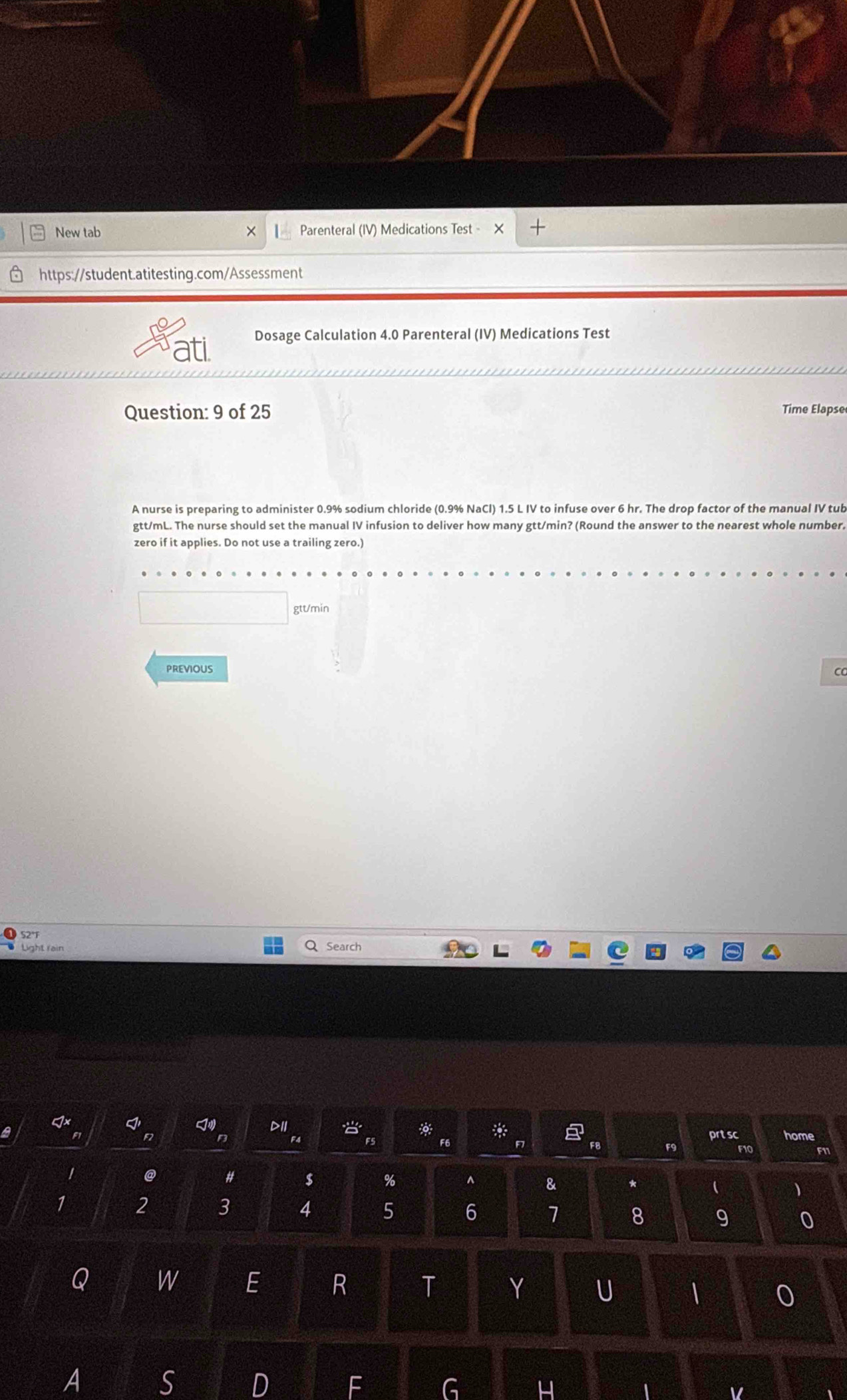 New tab Parenteral (IV) Medications est- + 
https://student.atitesting.com/Assessment 
ati 
Dosage Calculation 4.0 Parenteral (IV) Medications Test 
Question: 9 of 25 Time Elapse 
A nurse is preparing to administer 0.9% sodium chloride (0.9% NaCl) 1.5 L IV to infuse over 6 hr. The drop factor of the manual IV tub
gtt/mL. The nurse should set the manual IV infusion to deliver how many gtt/min? (Round the answer to the nearest whole number. 
zero if it applies. Do not use a trailing zero.)
gtt/min
PREVIOUS ca 
52° 
Light rain Q Search 
a 
7· I ≤slant 1° DII 2° overset .20:o^circ  :0.5 00. hline endarray prtsc home 
F F8 F9 F10 
# $ % ^ & *  
)
1 2 3 4 5 6 7 8 9 0 
Q W E R T Y U | 0 
A S 
D 
G 
4 
V