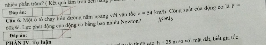 nhiêu phần trăm? ( Kết quả làm tròn đến hàng pi 
Câu 6. Một ô tô chạy trên đườnằm ngang với vận tốc v=54km/h. Công suất của động cơ là P=
60kW. Lực phát động của động cơ bằng bao nhiêu Newton? 
Đáp án: 
PHÄN IV. Tự luận h=25m so với mặt đất, biết gia tốc 
A đ ô cao