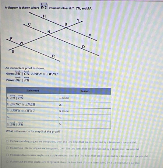 A diagram is shown where overleftrightarrow WY intersects lines BH, CN, and RF.
An incomplete proof is shown.
Given: overleftrightarrow BH||overleftrightarrow CN,∠ RWN≌ ∠ WNC
Prove: overleftrightarrow BH|overleftrightarrow FR
s the reason for step 5 of the proof?
I corresponding angles are congruent, then the two lines that are intersected by a transversal are parallel
l allemate interior angles are congruent, then the two lines that are intersected by a transversal are parailel
If consecutive interior angles are supplementary, then the two lines that are intersected by a transversal are parallel
d altemate exterior angles are congruent, then the two lines that are intersected by a transversal are parallel