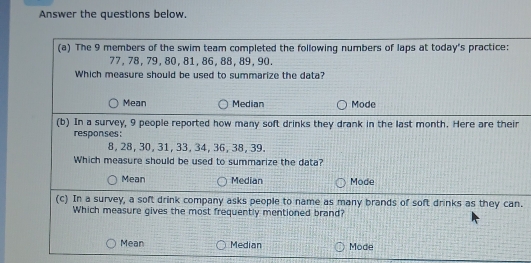 Answer the questions below.
(a) The 9 members of the swim team completed the following numbers of laps at today's practice:
77, 78, 79, 80, 81, 86, 88, 89, 90.
Which measure should be used to summarize the data?
Mean Median Mode
(b) In a survey, 9 people reported how many soft drinks they drank in the last month. Here are their
responses:
8, 28, 30, 31, 33, 34, 36, 38, 39.
Which measure should be used to summarize the data?
Mean Median Mode
(c) In a survey, a soft drink company asks people to name as many brands of soft drinks as they can.
Which measure gives the most frequently mentioned brand?
Mean Median Mode