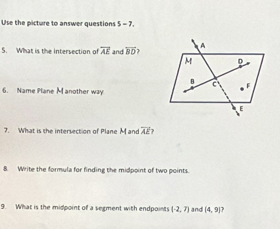 Use the picture to answer questions 5-7. 
5. What is the intersection of overleftrightarrow AE and overleftrightarrow BD
6. Name Plane M another way 
7. What is the intersection of Plane M and vector AE ? 
8. Write the formula for finding the midpoint of two points. 
9. What is the midpoint of a segment with endpoints (-2,7) and (4,9) ?