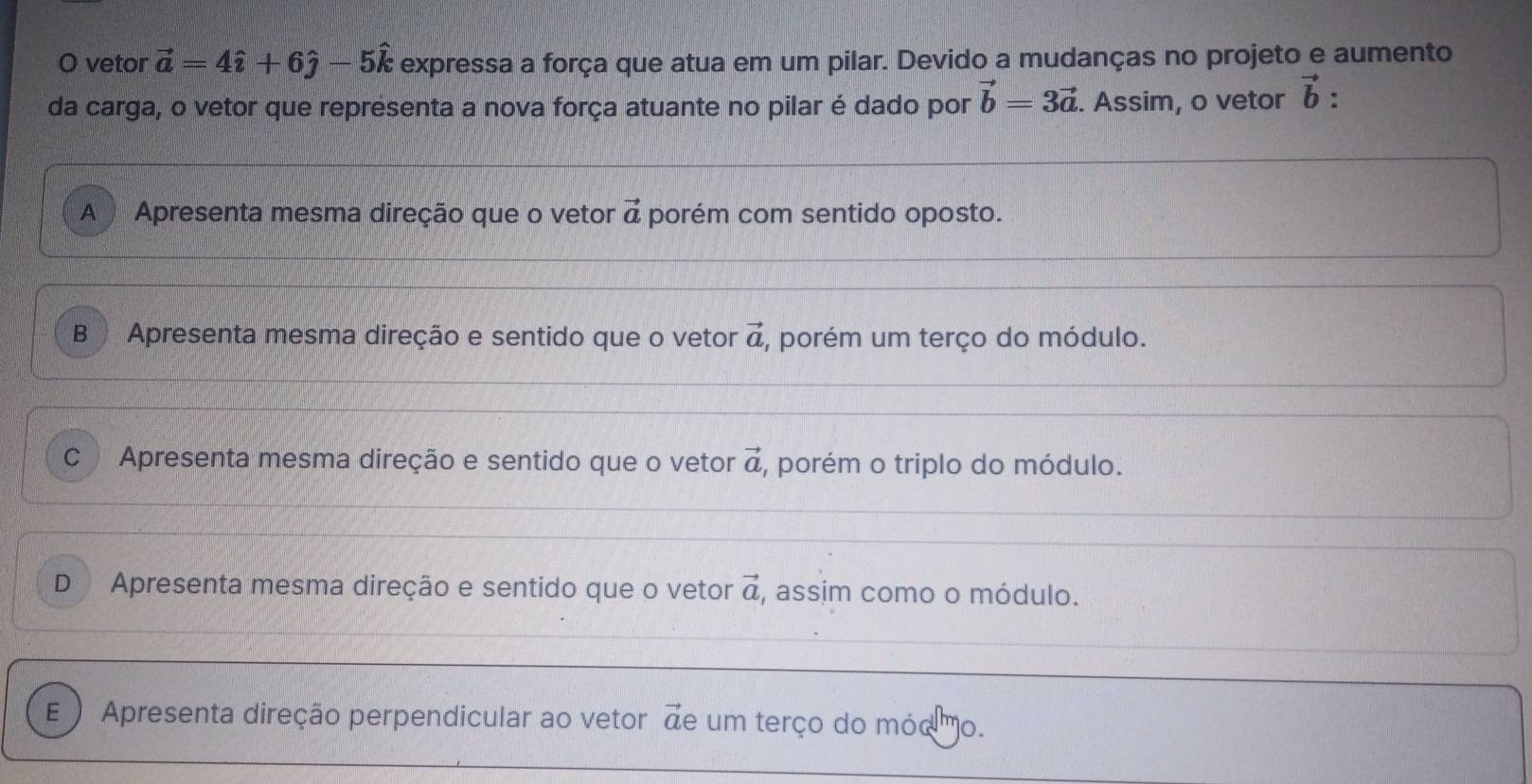 vetor vector a=4hat i+6hat j-5hat k expressa a força que atua em um pilar. Devido a mudanças no projeto e aumento
da carga, o vetor que representa a nova força atuante no pilar é dado por vector b=3vector a. Assim, o vetor vector b.
A Apresenta mesma direção que o vetor vector a porém com sentido oposto.
B Apresenta mesma direção e sentido que o vetor vector a , porém um terço do módulo.
C Apresenta mesma direção e sentido que o vetor vector a , porém o triplo do módulo.
D Apresenta mesma direção e sentido que o vetor vector a , assim como o módulo.
E Apresenta direção perpendicular ao vetor de um terço do móo o.