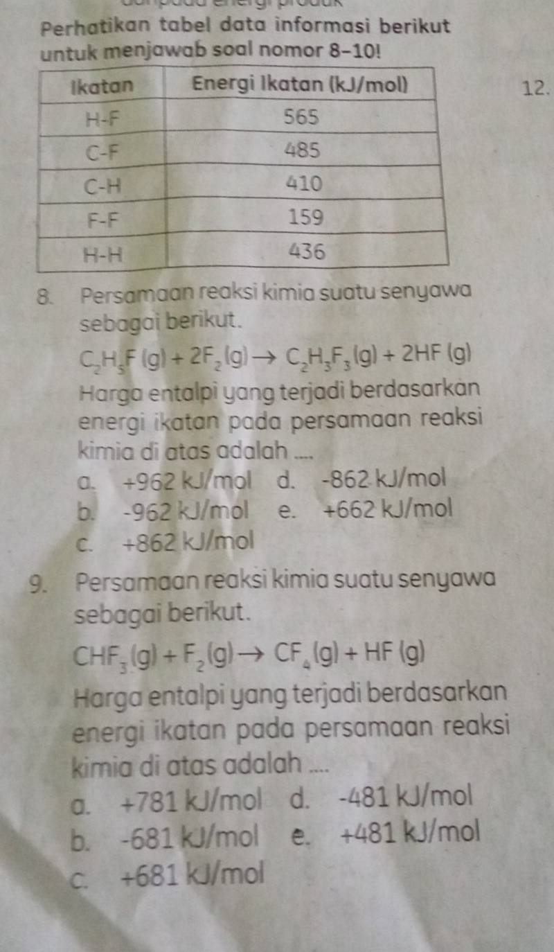 Perhatikan tabel data informasi berikut
untuk menjawab soal nomor 8-10!
12.
8. Persamaan reaksi kimia suatu senyawa
sebagai berikut.
C_2H_5F(g)+2F_2(g)to C_2H_3F_3(g)+2HF(g)
Harga entalpi yang terjadi berdasarkán
energi ikatan pada persamaan reaksi
kimia di atas adalah ....
a. +962 kJ/mol d. -862 kJ/mol
b. -962 kJ/mol e. +662 kJ/mol
c. +862 kJ/mol
9. Persamaan reaksi kimia suatu senyawa
sebagai berikut.
CHF_3(g)+F_2(g)to CF_4(g)+HF(g)
Harga entalpi yang terjadi berdasarkan
energi ikatan pada persamaan reaksi 
kimia di atas adalah ....
a. +781 kJ/mol d. -481 kJ/mol
b. -681 kJ/mol e. +481 kJ/mol
c. +681 kJ/mol