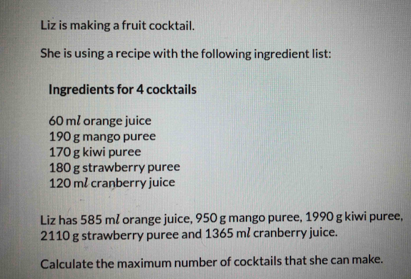 Liz is making a fruit cocktail. 
She is using a recipe with the following ingredient list: 
Ingredients for 4 cocktails
60 ml orange juice
190 g mango puree
170 g kiwi puree
180 g strawberry puree
120 ml cranberry juice 
Liz has 585 ml orange juice, 950 g mango puree, 1990 g kiwi puree,
2110 g strawberry puree and 1365 ml cranberry juice. 
Calculate the maximum number of cocktails that she can make.