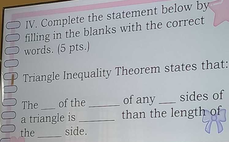 Complete the statement below by 
filling in the blanks with the correct 
words. (5 pts.) 
Triangle Inequality Theorem states that: 
The of the _of any _sides of 
a triangle is _than the length of 
the_ side.