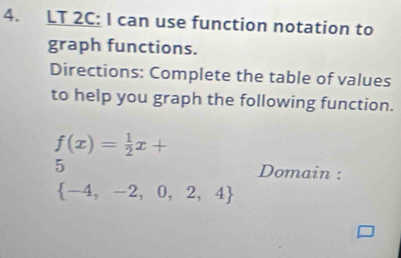 LT 2C: I can use function notation to 
graph functions. 
Directions: Complete the table of values 
to help you graph the following function.
f(x)= 1/2 x+
5 Domain :
 -4,-2,0,2,4