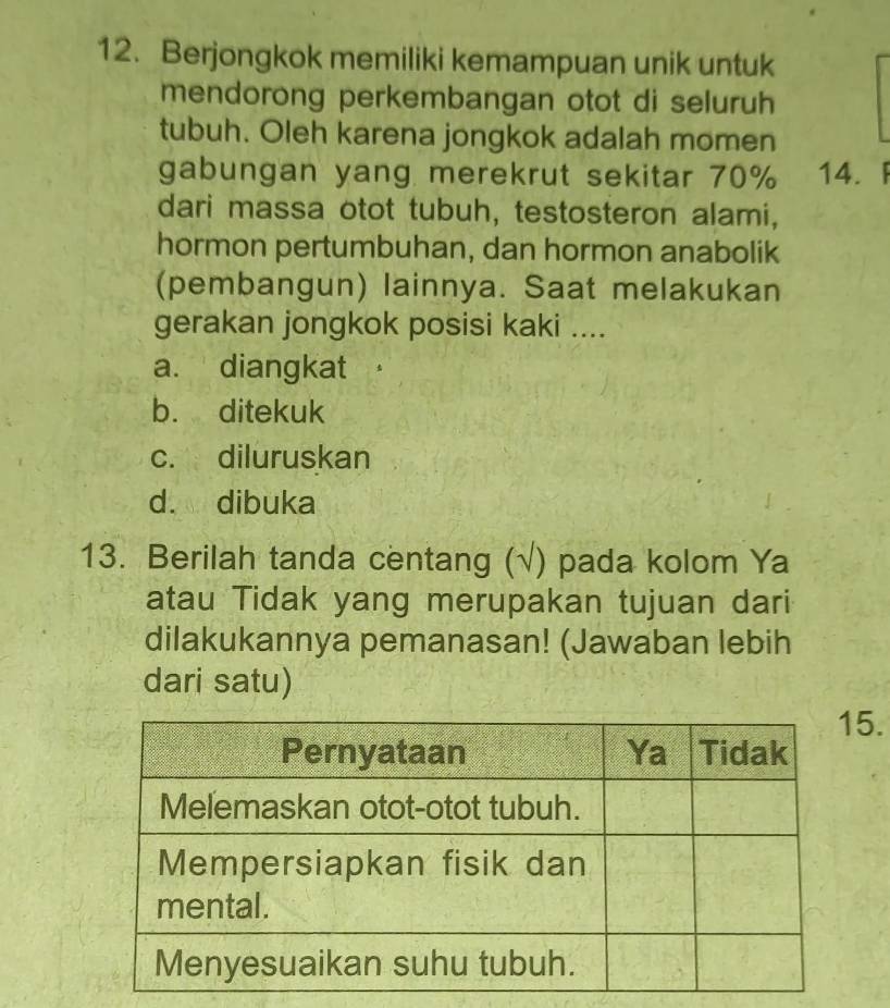 Berjongkok memiliki kemampuan unik untuk
mendorong perkembangan otot di seluruh
tubuh. Oleh karena jongkok adalah momen
gabungan yang merekrut sekitar 70% 14. F
dari massa otot tubuh, testosteron alami,
hormon pertumbuhan, dan hormon anabolik
(pembangun) lainnya. Saat melakukan
gerakan jongkok posisi kaki ....
a. diangkat
b. ditekuk
c. diluruskan
d. dibuka
13. Berilah tanda centang (√) pada kolom Ya
atau Tidak yang merupakan tujuan dari
dilakukannya pemanasan! (Jawaban lebih
dari satu)
5.