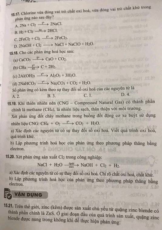 Chlorine vừa đóng vai trò chất oxi hoá, vừa đóng vai trò chất khử trong
phản ứng nào sau đây?
A. 2Na+Cl_2xrightarrow f°2NaCl.
B. H_2+Cl_2to 2HCl.
C. 2FeCl_2+Cl_2xrightarrow t°2FeCl_3.
D. 2NaOH+Cl_2to NaCl+NaClO+H_2O.
15.18. Cho các phản ứng hoá học sau:
(a) CaCO_3xrightarrow t°CaO+CO_2.
(b) CH_4xrightarrow t°C+2H_2.
(c) 2Al(OH)_3xrightarrow t°Al_2O_3+3H_2O.
(d) 2NaHCO_3xrightarrow [a_circ Na_2CO_3+CO_2+H_2O.
Số phản ứng có kèm theo sự thay đổi số oxi hoá của các nguyên tử là
A. 2. B. 3. C. 1. D. 4.
15.19. Khí thiên nhiên nén (CNG - Compressed Natural Gas) có thành phần
chính là methane (CH4), là nhiên liệu sạch, thân thiện với môi trường.
Xét phản ứng đốt cháy methane trong buồng đốt động cơ xe buýt sử dụng
nhiên liệu CNG: CH_4+O_2xrightarrow t°CO_2+H_2O.
a) Xác định các nguyên tử có sự thay đổi số oxi hoá. Viết quá trình oxi hoá,
quá trình khử.
b) Lập phương trình hoá học của phản ứng theo phương pháp thăng bằng
electron.
15.20. Xét phản ứng sản xuất Cl_2 trong công nghiệp:
NaCl+H_2Oxrightarrow dpddNaOH+Cl_2+H_2.
a) Xác định các nguyên từ có sự thay đổi số oxi hoá. Chi rõ chất oxi hoá, chất khử.
b) Lập phương trình hoá học của phản ứng theo phương pháp thăng bằng
electron.
vận DụNG
15.21. Trên thế giới, zinc (kẽm) được sản xuất chủ yểu từ quặng zinc blende có
thành phần chính là ZnS. Ở giai đoạn đầu của quá trình sản xuất, quặng zinc
blende được nung trong không khí đề thực hiện phản ứng: