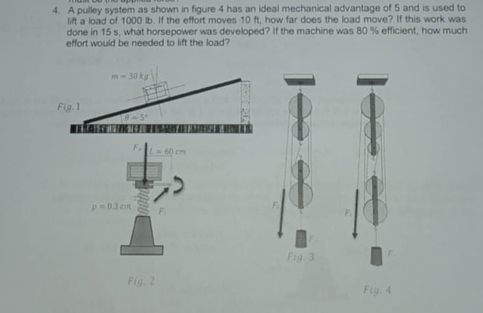 A pulley system as shown in figure 4 has an ideal mechanical advantage of 5 and is used to 
lift a load of 1000 lb. If the effort moves 10 ft, how far does the load move? If this work was 
done in 15 s, what horsepower was developed? If the machine was 80 % efficient, how much 
effort would be needed to lift the load?
m=30kg
Fig. 1
θ =5°
I
F_o L=60cm
p=0.3cm F_1
F
F
Fig. 3 

F g.2
Fig. 4