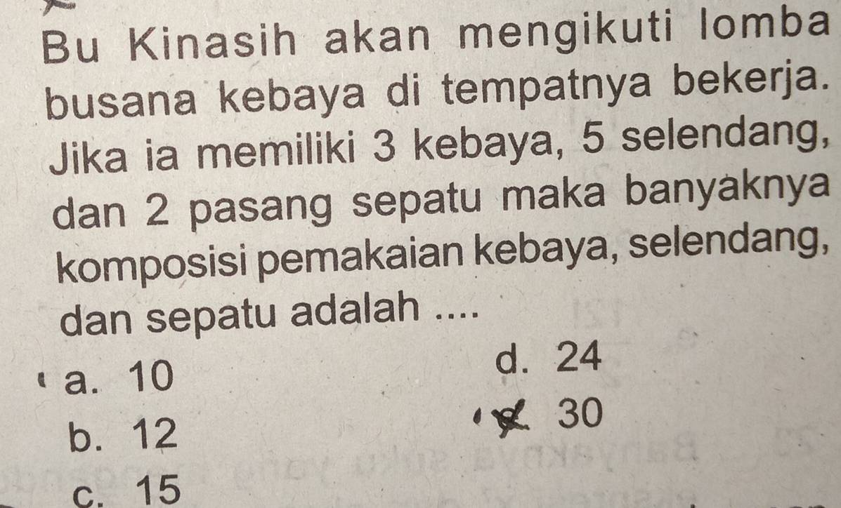 Bu Kinasih akan mengikuti lomba
busana kebaya di tempatnya bekerja.
Jika ia memiliki 3 kebaya, 5 selendang,
dan 2 pasang sepatu maka banyaknya
komposisi pemakaian kebaya, selendang,
dan sepatu adalah ....
a. 10 d. 24
b. 12 30
c. 15