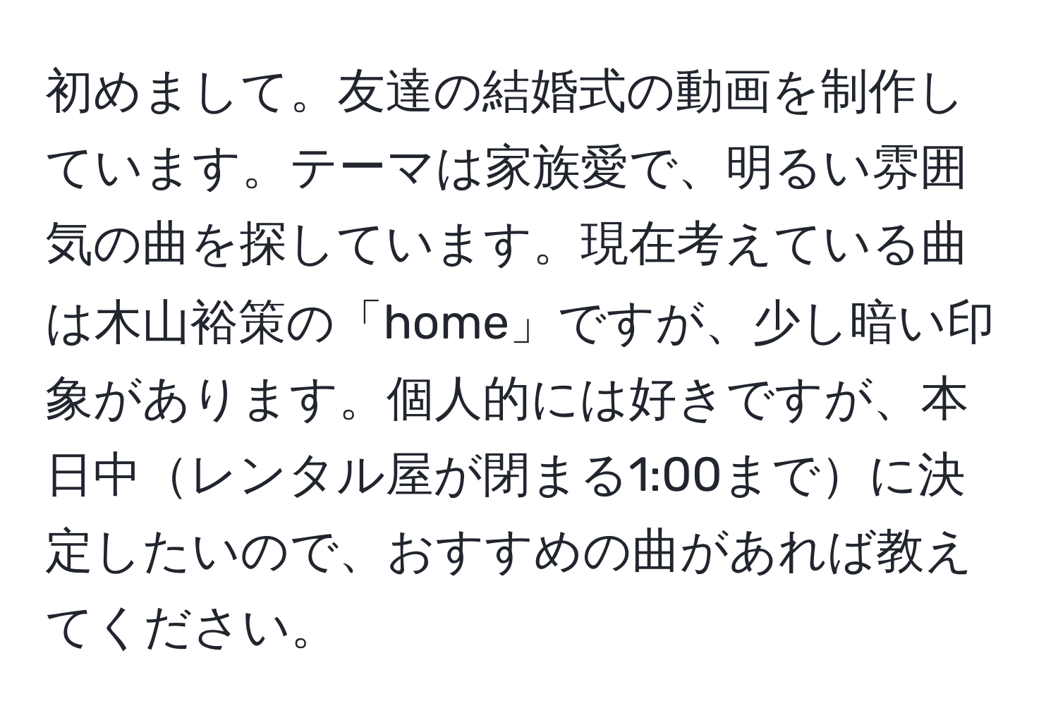 初めまして。友達の結婚式の動画を制作しています。テーマは家族愛で、明るい雰囲気の曲を探しています。現在考えている曲は木山裕策の「home」ですが、少し暗い印象があります。個人的には好きですが、本日中レンタル屋が閉まる1:00までに決定したいので、おすすめの曲があれば教えてください。