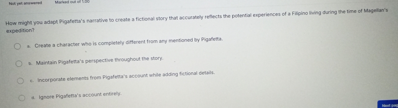 Not yet answered Marked out of 1.00
How might you adapt Pigafetta's narrative to create a fictional story that accurately reflects the potential experiences of a Filipino living during the time of Magellan's
expedition?
a. Create a character who is completely different from any mentioned by Pigafetta.
b. Maintain Pigafetta's perspective throughout the story.
c. Incorporate elements from Pigafetta's account while adding fictional details.
d. Ignore Pigafetta's account entirely.
Next pag