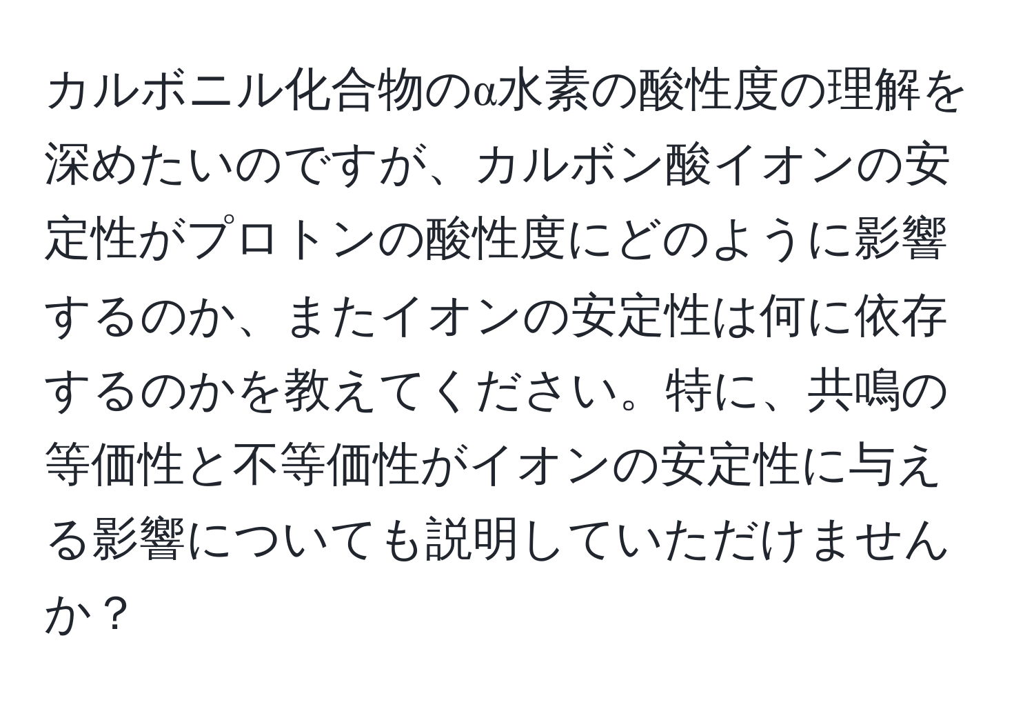 カルボニル化合物のα水素の酸性度の理解を深めたいのですが、カルボン酸イオンの安定性がプロトンの酸性度にどのように影響するのか、またイオンの安定性は何に依存するのかを教えてください。特に、共鳴の等価性と不等価性がイオンの安定性に与える影響についても説明していただけませんか？