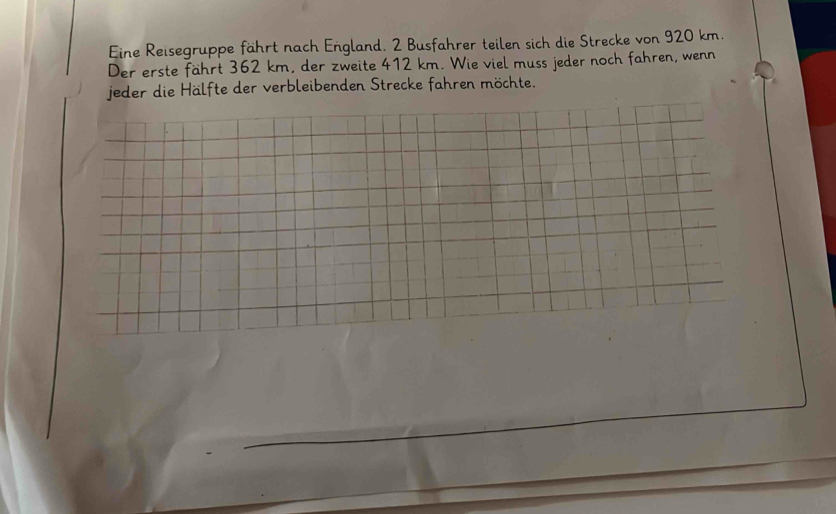 Eine Reisegruppe fährt nach England. 2 Busfahrer teilen sich die Strecke von 920 km. 
Der erste fährt 362 km, der zweite 412 km. Wie viel muss jeder noch fahren, wenn 
jeder die Hälfte der verbleibenden Strecke fahren möchte.