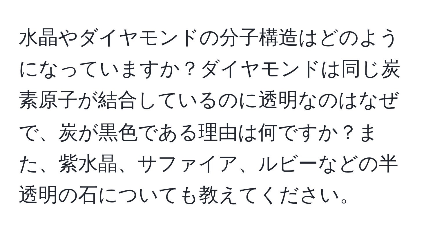 水晶やダイヤモンドの分子構造はどのようになっていますか？ダイヤモンドは同じ炭素原子が結合しているのに透明なのはなぜで、炭が黒色である理由は何ですか？また、紫水晶、サファイア、ルビーなどの半透明の石についても教えてください。