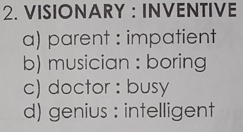 VISIONARY : INVENTIVE
a) parent : impatient
b) musician : boring
c) doctor : busy
d) genius : intelligent