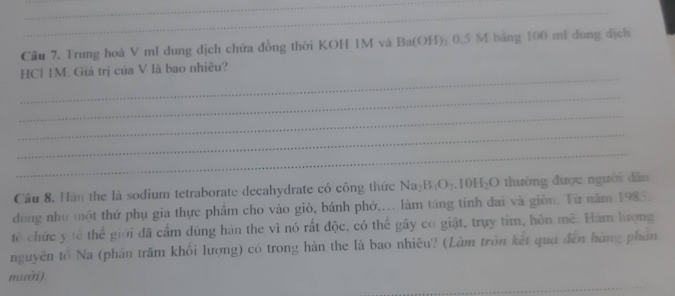 Cầu 7. Trung hoà V ml dung dịch chứa đồng thời KOH 1M và Ba(OH)_2 0.5 M bằng 100 ml dung dịch 
_ 
HCl 1M. Giá trị của V là bao nhiêu? 
_ 
_ 
_ 
_ 
Câu 8. Hàn the là sodium tetraborate decahydrate có công thức Na_2B_4O_7.10H_2O thường được người dân 
dùng như một thứ phụ gia thực phẩm cho vào giò, bánh phờ,... làm tăng tính dai và giòn. Từ năm 1985. 
tổ chức y tế thế giới đã cấm dùng hàn the vì nó rất độc, có thể gây co giật, trụy tim, hôn mê. Hàm lượng 
nguyên tố Na (phân trăm khối lượng) có trong hàn the là bao nhiêu? (Làm tròn kết quá đến hàng phần 
_ 
mười).