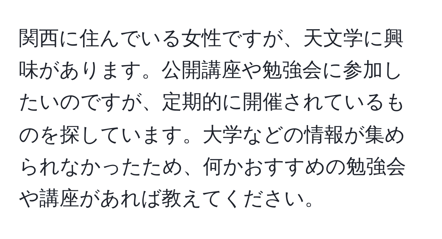 関西に住んでいる女性ですが、天文学に興味があります。公開講座や勉強会に参加したいのですが、定期的に開催されているものを探しています。大学などの情報が集められなかったため、何かおすすめの勉強会や講座があれば教えてください。